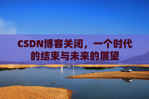 CSDN博客关闭，一个时代的结束与未来的展望